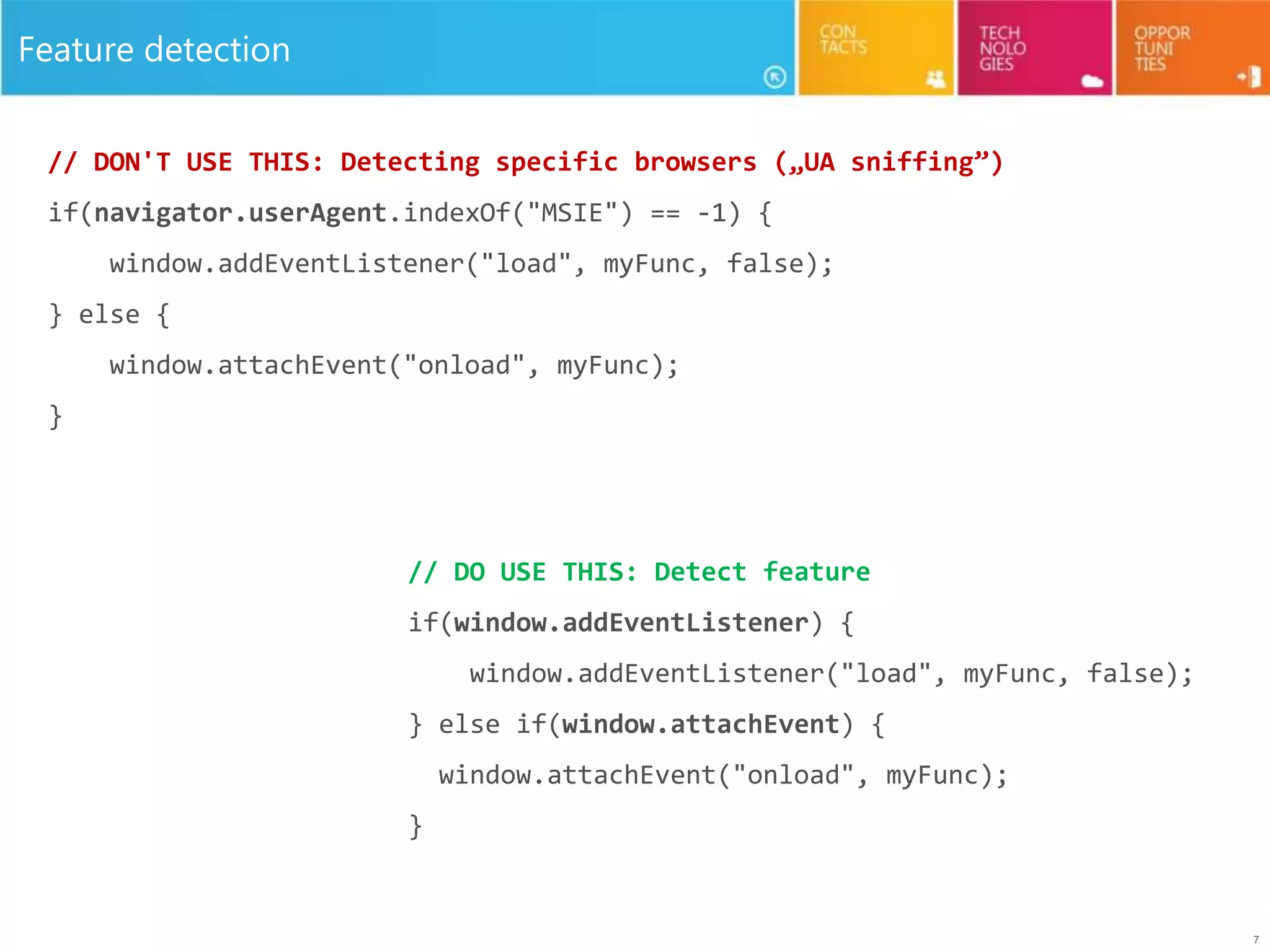 7
Feature detection
// DON'T USE THIS: Detecting specific browsers („UA sniffing”)
if(navigator.userAgent.indexOf("MSIE") == -1) {
window.addEventListener("load", myFunc, false);
} else {
window.attachEvent("onload", myFunc);
}
// DO USE THIS: Detect feature
if(window.addEventListener) {
window.addEventListener("load", myFunc, false);
} else if(window.attachEvent) {
window.attachEvent("onload", myFunc);
}
 