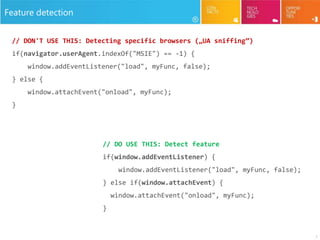 7
Feature detection
// DON'T USE THIS: Detecting specific browsers („UA sniffing”)
if(navigator.userAgent.indexOf("MSIE") == -1) {
window.addEventListener("load", myFunc, false);
} else {
window.attachEvent("onload", myFunc);
}
// DO USE THIS: Detect feature
if(window.addEventListener) {
window.addEventListener("load", myFunc, false);
} else if(window.attachEvent) {
window.attachEvent("onload", myFunc);
}
 