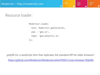10
Modernizr – http://modernizr.com
Modernizr.load({
test: Modernizr.geolocation,
yep : 'geo.js',
nope: 'geo-polyfill.js'
});
Resource loader:
„polyfill (n): a JavaScript shim that replicates the standard API for older browsers”
https://github.com/Modernizr/Modernizr/wiki/HTML5-Cross-browser-Polyfills
 