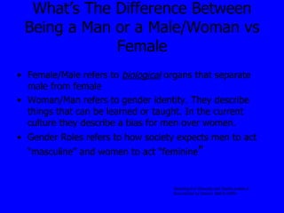 What’s The Difference Between Being a Man or a Male/Woman vs Female Female/Male refers to  biological  organs that separate male from female Woman/Man refers to gender identity. They describe things that can be learned or taught. In the current culture they describe a bias for men over women. Gender Roles refers to how society expects men to act “masculine” and women to act “feminine ” Teaching For Diversity and Social Justice A Sourcebook  by Adams. Bell & Griffin 