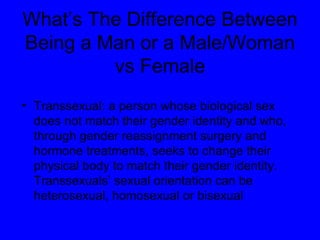 Transsexual: a person whose biological sex does not match their gender identity and who, through gender reassignment surgery and hormone treatments, seeks to change their physical body to match their gender identity. Transsexuals’ sexual orientation can be heterosexual, homosexual or bisexual What’s The Difference Between Being a Man or a Male/Woman vs Female 