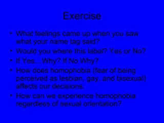Exercise What feelings came up when you saw what your name tag said? Would you where this label? Yes or No? If Yes…Why? If No Why? How does homophobia (fear of being perceived as lesbian, gay, and bisexual) affects our decisions.  How can we experience homophobia regardless of sexual orientation? 