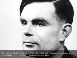 Do you mean “brilliant” like Alan Turing the British mathematician and logician who
cracked German codes, which helped defeat the Nazis?!
 