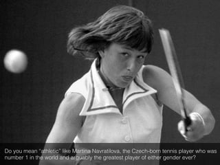 Do you mean “athletic” like Martina Navratilova, the Czech-born tennis player who was
number 1 in the world and arguably the greatest player of either gender ever?!
 