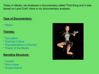 Today in Media, we analysed a documentary called That thing and it was based on Lara Croft. Here is my documentary analysis:Type of Documentary: * MixedThemes: * Sexualism* Gaming Culture* Representation of Women* Power of the MediaNarrative Structure:* Closed* Non-Linear* Single Strand