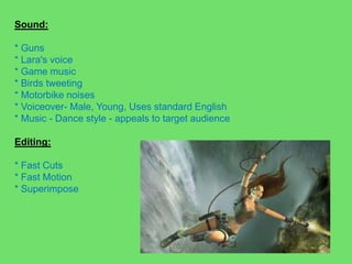 Sound: * Guns* Lara's voice* Game music* Birds tweeting* Motorbike noises* Voiceover- Male, Young, Uses standard English* Music - Dance style - appeals to target audienceEditing:* Fast Cuts* Fast Motion* Superimpose
