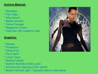 Archive Material: * Websites* Film Clips* Nike Advert* Barbie adverts* Game Footage* Magazine Covers* Interview with Angelina JolieGraphics:* Names * Profession* White Font* Sans Serif* Lower Case* Rolling Credits* Speech Bubbles where used* Anchors the meaning of the advert* Bottom left and right - Opposite side to interviewer 