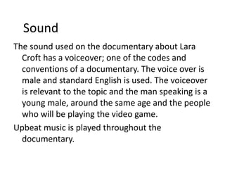 Sound
The sound used on the documentary about Lara
  Croft has a voiceover; one of the codes and
  conventions of a documentary. The voice over is
  male and standard English is used. The voiceover
  is relevant to the topic and the man speaking is a
  young male, around the same age and the people
  who will be playing the video game.
Upbeat music is played throughout the
  documentary.
 