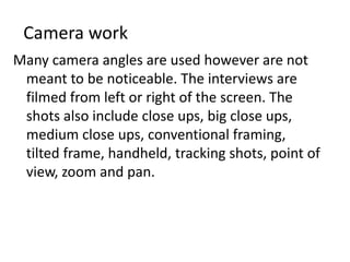 Camera work
Many camera angles are used however are not
 meant to be noticeable. The interviews are
 filmed from left or right of the screen. The
 shots also include close ups, big close ups,
 medium close ups, conventional framing,
 tilted frame, handheld, tracking shots, point of
 view, zoom and pan.
 