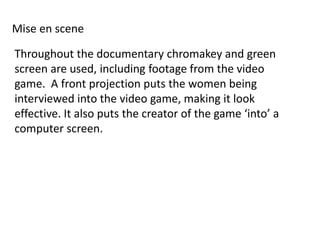 Mise en scene

Throughout the documentary chromakey and green
screen are used, including footage from the video
game. A front projection puts the women being
interviewed into the video game, making it look
effective. It also puts the creator of the game ‘into’ a
computer screen.
 