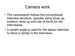 Camera work
● The camerawork follows the conventional
interview structure, typically using close up,
medium close up and rule of thirds for the
interviewee.
● A canted angle is used for the laptop interview
to show a variety in the interviews.
 