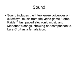 Sound
● Sound includes the interviewee voiceover on
cutaways, music from the video game “Tomb
Raider”, fast paced electronic music and
Madonna's songs, showing her comparison to
Lara Croft as a female icon.
 