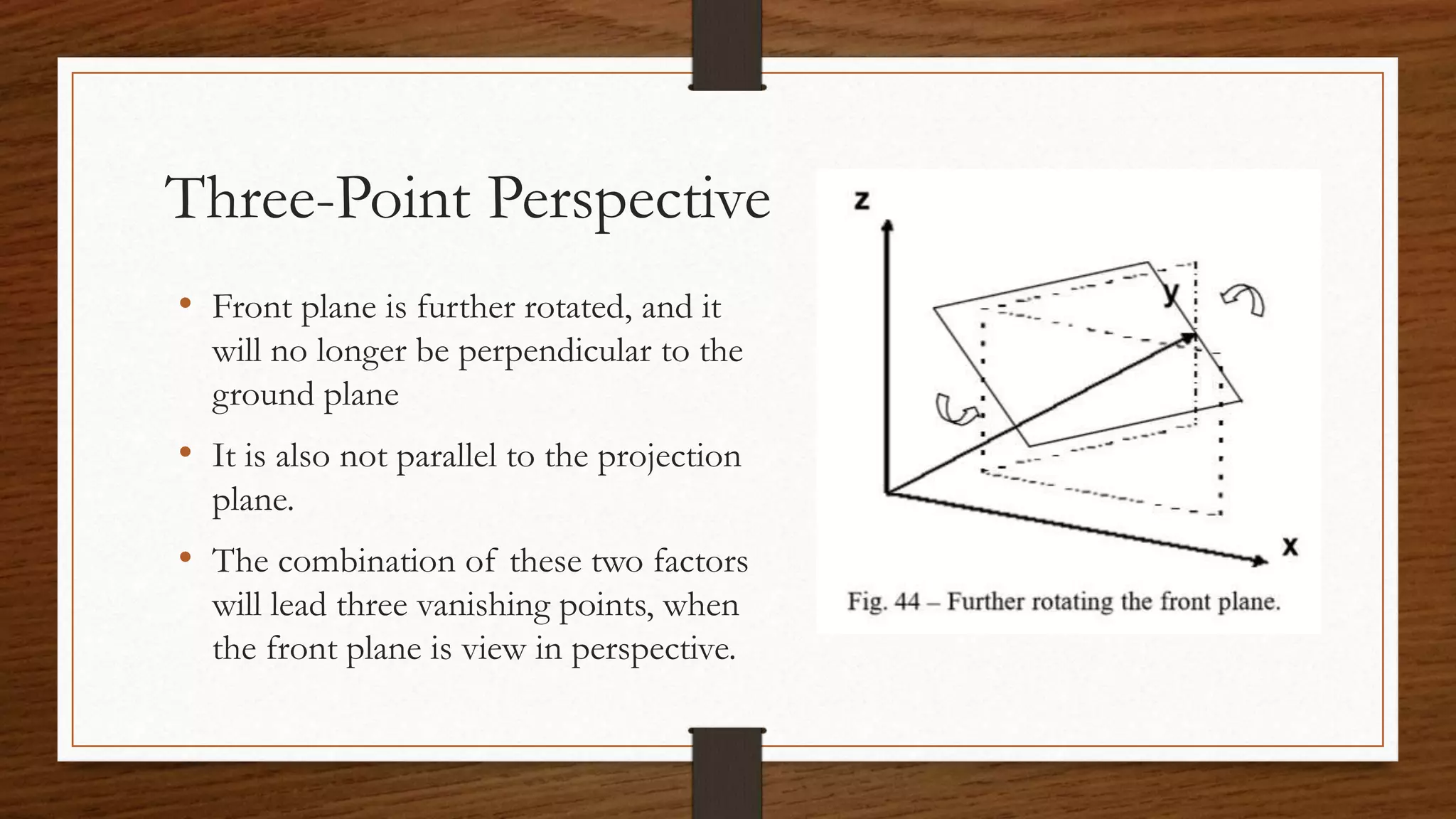 Three-Point Perspective
• Front plane is further rotated, and it
will no longer be perpendicular to the
ground plane
• It is also not parallel to the projection
plane.
• The combination of these two factors
will lead three vanishing points, when
the front plane is view in perspective.
 