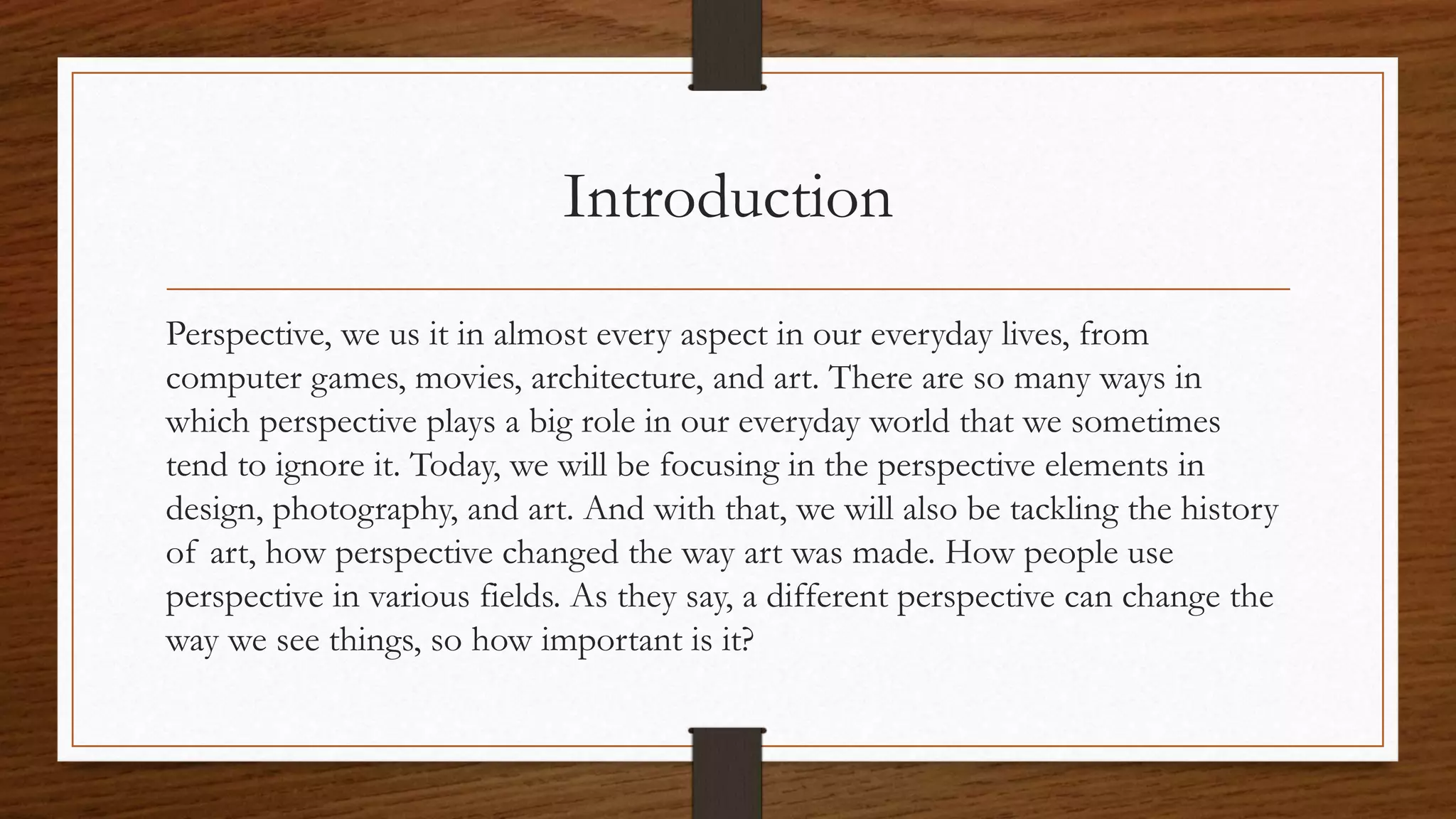 Introduction
Perspective, we us it in almost every aspect in our everyday lives, from
computer games, movies, architecture, and art. There are so many ways in
which perspective plays a big role in our everyday world that we sometimes
tend to ignore it. Today, we will be focusing in the perspective elements in
design, photography, and art. And with that, we will also be tackling the history
of art, how perspective changed the way art was made. How people use
perspective in various fields. As they say, a different perspective can change the
way we see things, so how important is it?
 