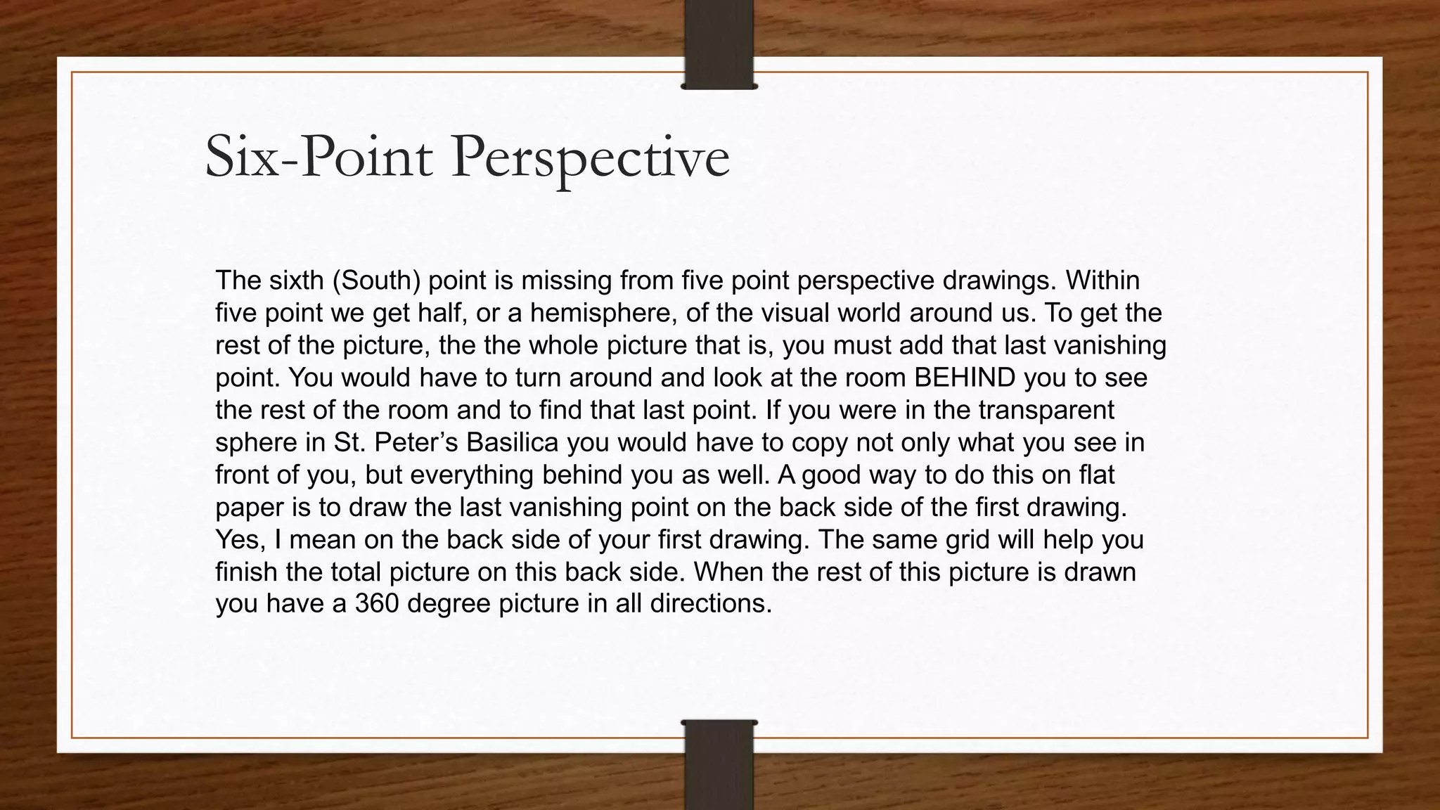 Six-Point Perspective
The sixth (South) point is missing from five point perspective drawings. Within
five point we get half, or a hemisphere, of the visual world around us. To get the
rest of the picture, the the whole picture that is, you must add that last vanishing
point. You would have to turn around and look at the room BEHIND you to see
the rest of the room and to find that last point. If you were in the transparent
sphere in St. Peter’s Basilica you would have to copy not only what you see in
front of you, but everything behind you as well. A good way to do this on flat
paper is to draw the last vanishing point on the back side of the first drawing.
Yes, I mean on the back side of your first drawing. The same grid will help you
finish the total picture on this back side. When the rest of this picture is drawn
you have a 360 degree picture in all directions.
 