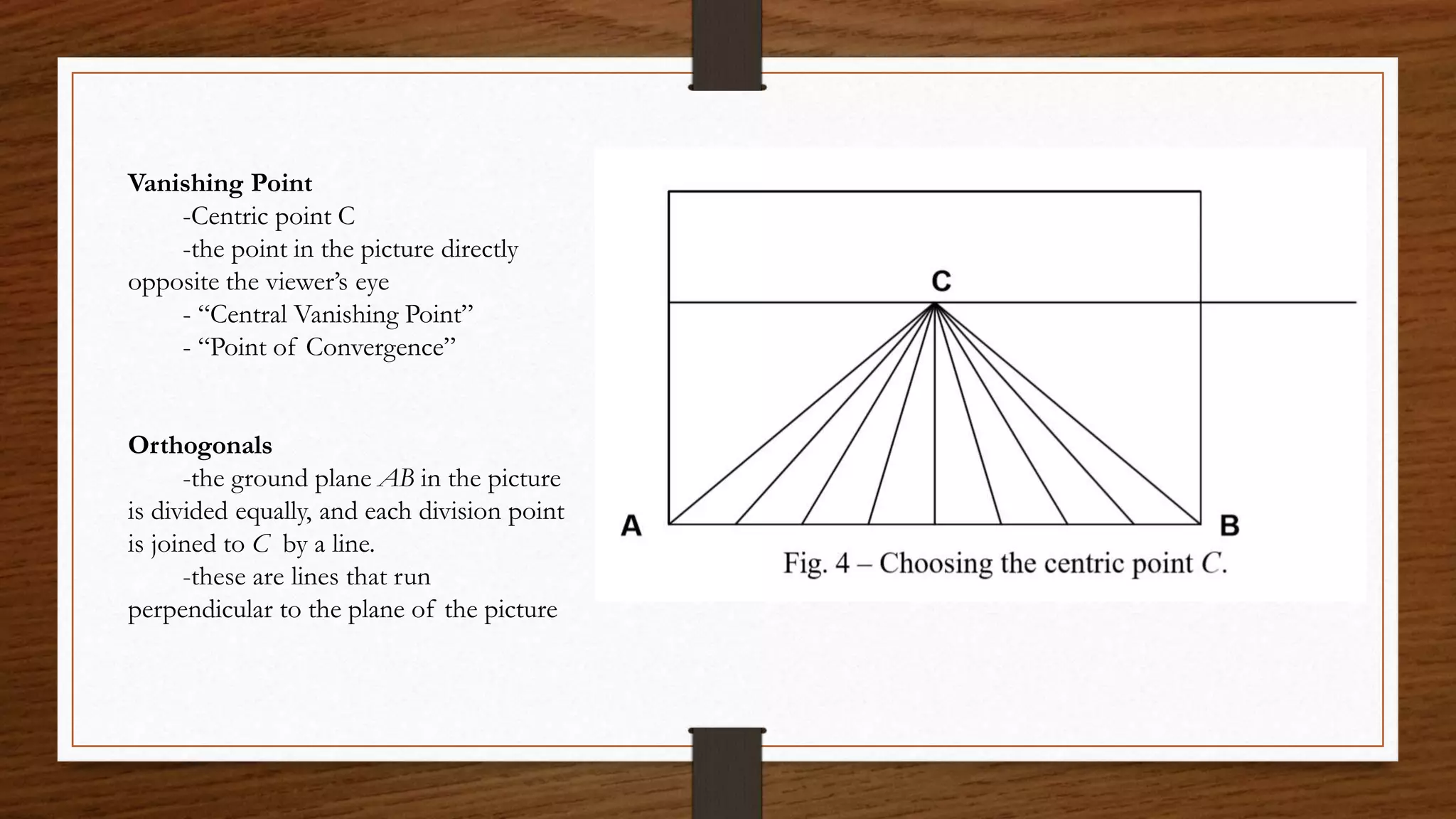 Vanishing Point
-Centric point C
-the point in the picture directly
opposite the viewer’s eye
- “Central Vanishing Point”
- “Point of Convergence”
Orthogonals
-the ground plane AB in the picture
is divided equally, and each division point
is joined to C by a line.
-these are lines that run
perpendicular to the plane of the picture
 