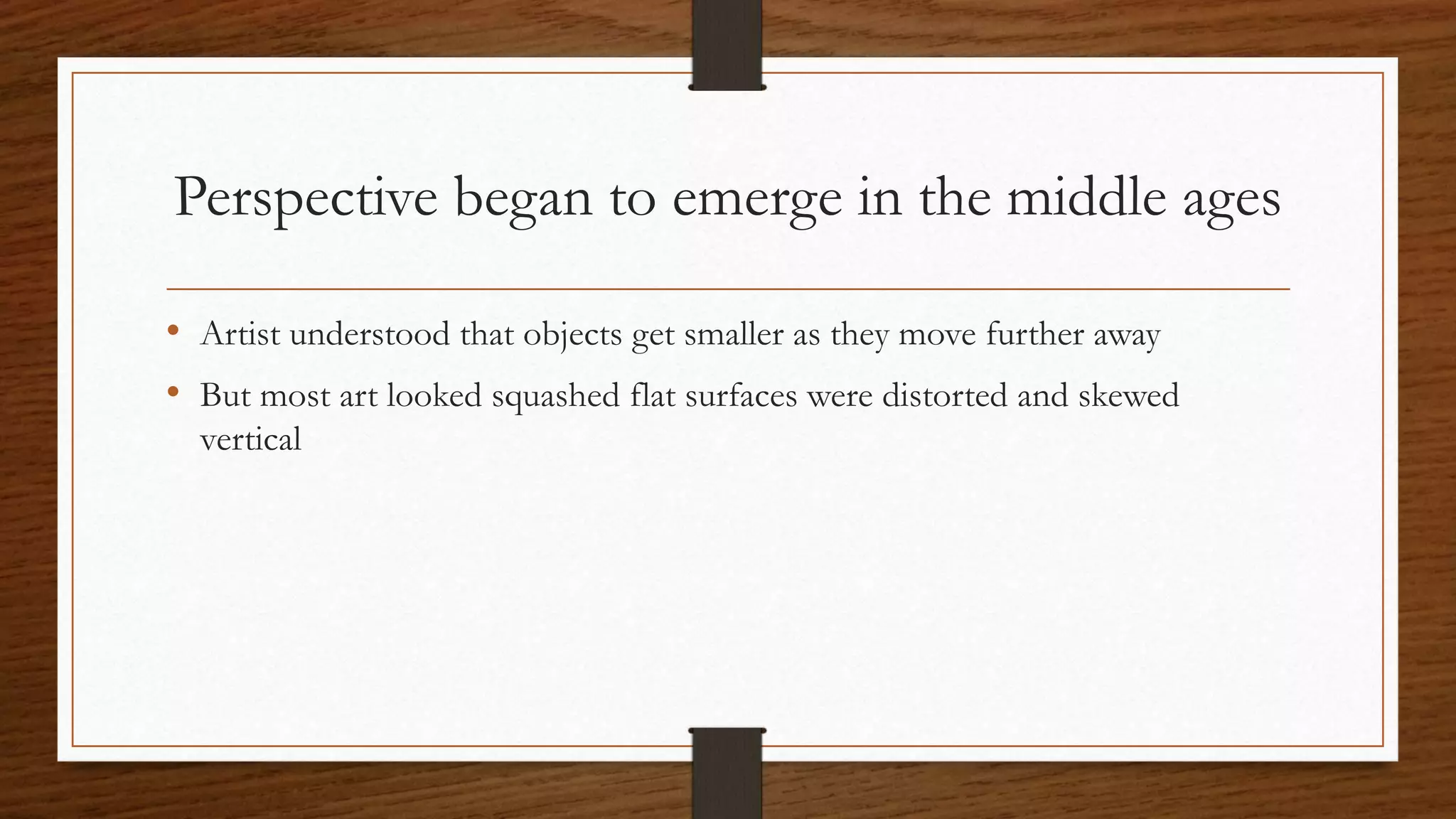 Perspective began to emerge in the middle ages
• Artist understood that objects get smaller as they move further away
• But most art looked squashed flat surfaces were distorted and skewed
vertical
 