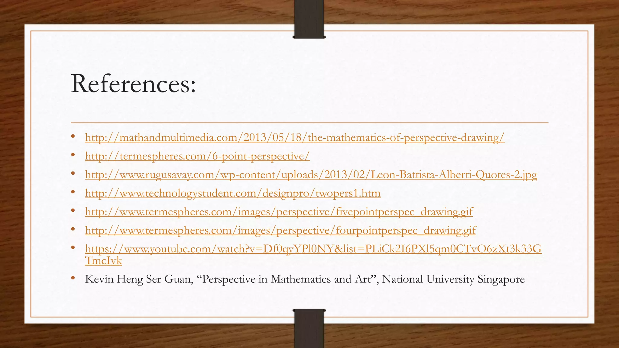 References:
• http://mathandmultimedia.com/2013/05/18/the-mathematics-of-perspective-drawing/
• http://termespheres.com/6-point-perspective/
• http://www.rugusavay.com/wp-content/uploads/2013/02/Leon-Battista-Alberti-Quotes-2.jpg
• http://www.technologystudent.com/designpro/twopers1.htm
• http://www.termespheres.com/images/perspective/fivepointperspec_drawing.gif
• http://www.termespheres.com/images/perspective/fourpointperspec_drawing.gif
• https://www.youtube.com/watch?v=Df0qyYPl0NY&list=PLiCk2I6PXl5qm0CTvO6zXt3k33G
TmcIvk
• Kevin Heng Ser Guan, “Perspective in Mathematics and Art”, National University Singapore
 