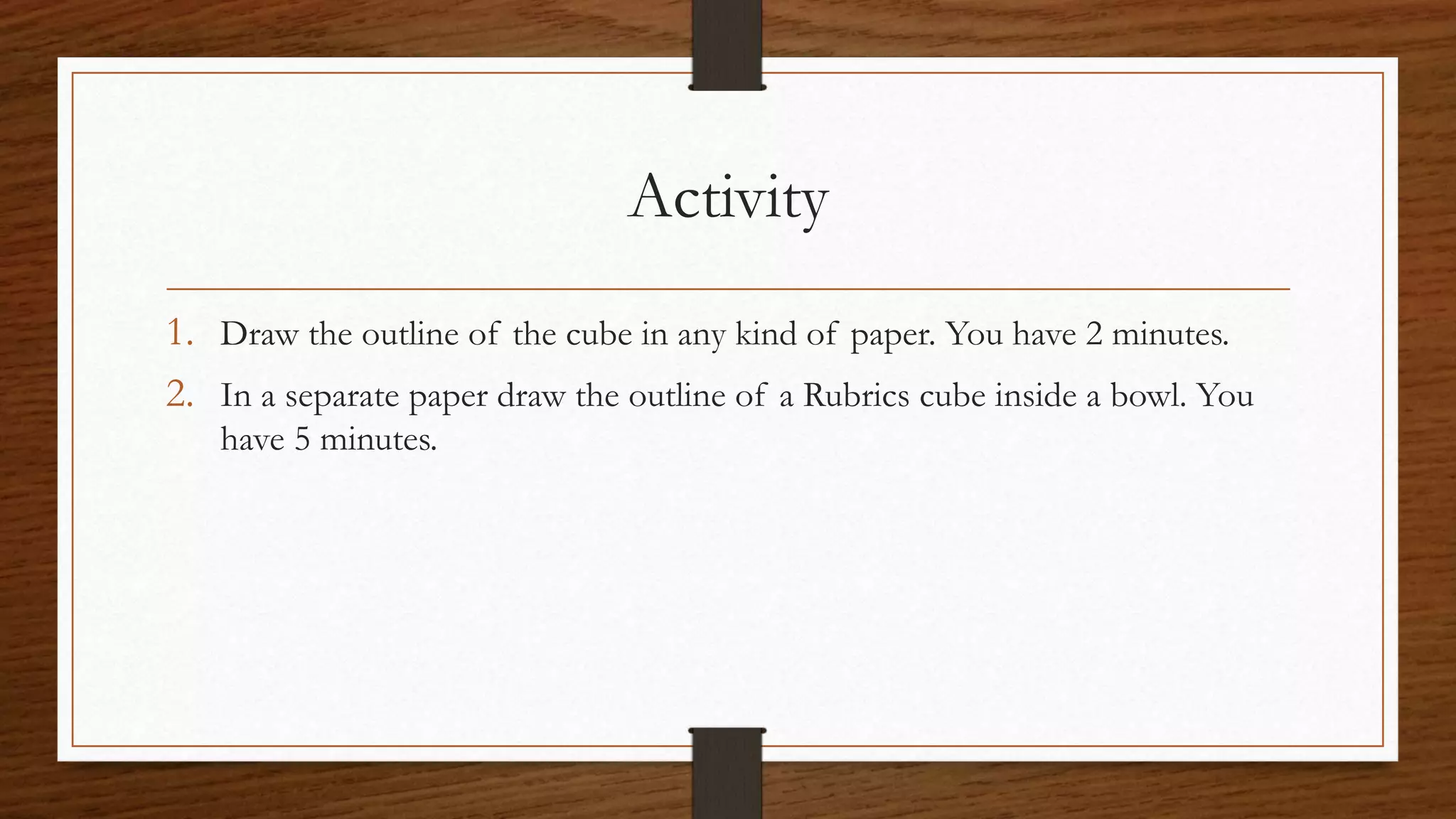 Activity
1. Draw the outline of the cube in any kind of paper. You have 2 minutes.
2. In a separate paper draw the outline of a Rubrics cube inside a bowl. You
have 5 minutes.
 