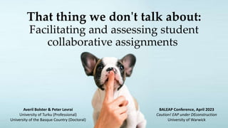 That thing we don't talk about:
Facilitating and assessing student
collaborative assignments
Averil Bolster & Peter Levrai
University of Turku (Professional)
University of the Basque Country (Doctoral)
BALEAP Conference, April 2023
Caution! EAP under DEconstruction
University of Warwick
 