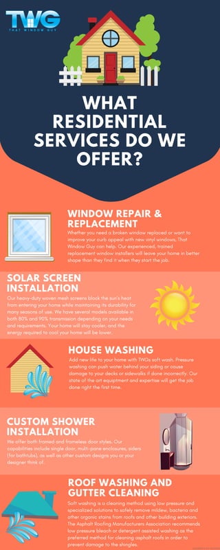 WHAT
RESIDENTIAL
SERVICES DO WE
OFFER?
WINDOW REPAIR &
REPLACEMENT
Whether you need a broken window replaced or want to
improve your curb appeal with new vinyl windows, That
Window Guy can help. Our experienced, trained
replacement window installers will leave your home in better
shape than they find it when they start the job.
SOLAR SCREEN
INSTALLATION
Our heavy-duty woven mesh screens block the sun’s heat
from entering your home while maintaining its durability for
many seasons of use. We have several models available in
both 80% and 90% transmission depending on your needs
and requirements. Your home will stay cooler, and the
energy required to cool your home will be lower.
HOUSE WASHING
Add new life to your home with TWGs soft wash. Pressure
washing can push water behind your siding or cause
damage to your decks or sidewalks if done incorrectly. Our
state of the art equiptment and expertise will get the job
done right the first time.
CUSTOM SHOWER
INSTALLATION
We offer both framed and frameless door styles. Our
capabilities include single door, multi-pane enclosures, siders
(for bathtubs), as well as other custom designs you or your
designer think of.
ROOF WASHING AND
GUTTER CLEANING
Soft washing is a cleaning method using low pressure and
specialized solutions to safely remove mildew, bacteria and
other organic stains from roofs and other building exteriors.
The Asphalt Roofing Manufacturers Association recommends
low pressure bleach or detergent assisted washing as the
preferred method for cleaning asphalt roofs in order to
prevent damage to the shingles.
ELEMENTS BY FREEPIK
 