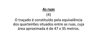 As ruas
(4)
O traçado é constituído pela equivalência
dos quarteirões situados entre as ruas, cuja
área aproximada é de 47 x 35 metros.
 
