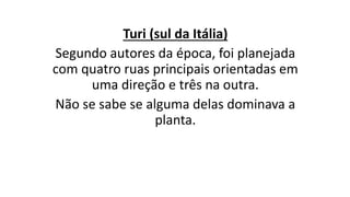 Turi (sul da Itália)
Segundo autores da época, foi planejada
com quatro ruas principais orientadas em
uma direção e três na outra.
Não se sabe se alguma delas dominava a
planta.
 