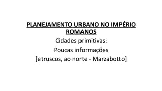 PLANEJAMENTO URBANO NO IMPÉRIO
ROMANOS
Cidades primitivas:
Poucas informações
[etruscos, ao norte - Marzabotto]
 