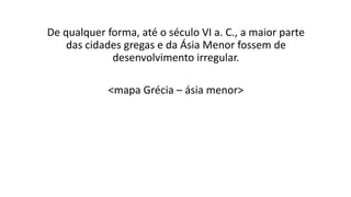 De qualquer forma, até o século VI a. C., a maior parte
das cidades gregas e da Ásia Menor fossem de
desenvolvimento irregular.
<mapa Grécia – ásia menor>
 