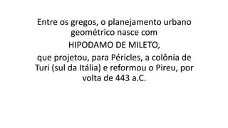 Entre os gregos, o planejamento urbano
geométrico nasce com
HIPODAMO DE MILETO,
que projetou, para Péricles, a colônia de
Turi (sul da Itália) e reformou o Pireu, por
volta de 443 a.C.
 