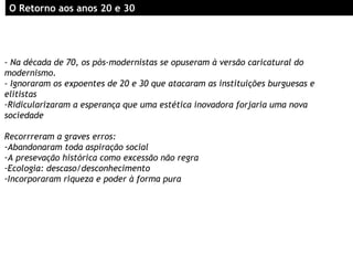 - Na década de 70, os pós-modernistas se opuseram à versão caricatural do
modernismo.
- Ignoraram os expoentes de 20 e 30 que atacaram as instituições burguesas e
elitistas
-Ridicularizaram a esperança que uma estética inovadora forjaria uma nova
sociedade
Recorrreram a graves erros:
-Abandonaram toda aspiração social
-A presevação histórica como excessão não regra
-Ecologia: descaso/desconhecimento
-Incorporaram riqueza e poder à forma pura
OO RRetorno aos anos 20 e 30etorno aos anos 20 e 30
 