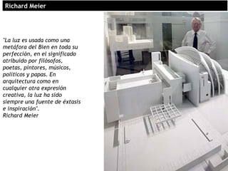 "La luz es usada como una
metáfora del Bien en toda su
perfección, en el significado
atribuído por filósofos,
poetas, pintores, músicos,
políticos y papas. En
arquitectura como en
cualquier otra expresión
creativa, la luz ha sido
siempre una fuente de éxtasis
e inspiración".
Richard Meier
Richard MeierRichard Meier
 