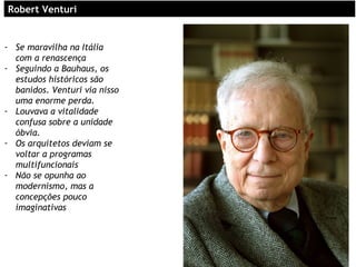 RoRobert Venturibert Venturi
- Se maravilha na Itália
com a renascença
- Seguindo a Bauhaus, os
estudos históricos são
banidos. Venturi via nisso
uma enorme perda.
- Louvava a vitalidade
confusa sobre a unidade
óbvia.
- Os arquitetos deviam se
voltar a programas
multifuncionais
- Não se opunha ao
modernismo, mas a
concepções pouco
imaginativas
 