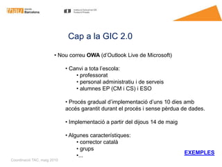 Cap a la GIC 2.0

                       • Nou correu OWA (d’Outlook Live de Microsoft)

                             • Canvi a tota l’escola:
                                 • professorat
                                 • personal administratiu i de serveis
                                 • alumnes EP (CM i CS) i ESO

                             • Procés gradual d’implementació d’uns 10 dies amb
                             accés garantit durant el procés i sense pèrdua de dades.

                             • Implementació a partir del dijous 14 de maig

                             • Algunes característiques:
                                  • corrector català
                                  • grups
                                                                              EXEMPLES
                                  •...
Coordinació TAC, maig 2010
 