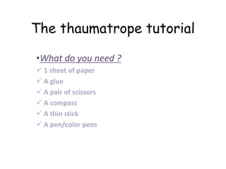 The thaumatrope tutorial
•What do you need ?
 1 sheet of paper
 A glue
 A pair of scissors
 A compass
 A thin stick
 A pen/color pens
 