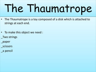 The Thaumatrope
• The Thaumatrope is a toy composed of a disk which is attached to
strings at each end.
• To make this object we need :
_Two strings
_paper
_scissors
_a pencil
 