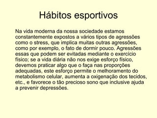 Hábitos esportivos
Na vida moderna da nossa sociedade estamos
constantemente expostos a vários tipos de agressões
como o stress, que implica muitas outras agressões,
como por exemplo, o fato de dormir pouco. Agressões
essas que podem ser evitadas mediante o exercício
físico; se a vida diária não nos exige esforço físico,
devemos praticar algo que o faça nas proporções
adequadas, este esforço permite o melhoramento do
metabolismo celular, aumenta a oxigenação dos tecidos,
etc., e favorece o tão precioso sono que inclusive ajuda
a prevenir depressões.
 
