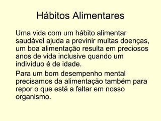 Hábitos Alimentares
Uma vida com um hábito alimentar
saudável ajuda a previnir muitas doenças,
um boa alimentação resulta em preciosos
anos de vida inclusive quando um
indivíduo é de idade.
Para um bom desempenho mental
precisamos da alimentação também para
repor o que está a faltar em nosso
organismo.
 