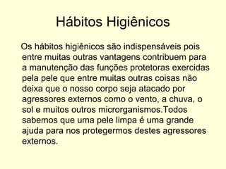 Hábitos Higiênicos
Os hábitos higiênicos são indispensáveis pois
entre muitas outras vantagens contribuem para
a manutenção das funções protetoras exercidas
pela pele que entre muitas outras coisas não
deixa que o nosso corpo seja atacado por
agressores externos como o vento, a chuva, o
sol e muitos outros microrganismos.Todos
sabemos que uma pele limpa é uma grande
ajuda para nos protegermos destes agressores
externos.
 