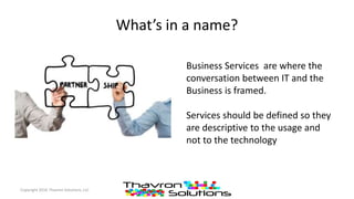 What’s in a name?
Copyright 2016 Thavron Solutions, LLC
Business Services are where the
conversation between IT and the
Business is framed.
Services should be defined so they
are descriptive to the usage and
not to the technology
 