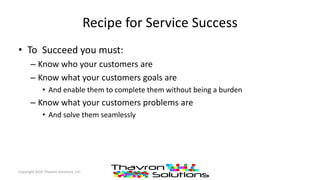 Recipe for Service Success
• To Succeed you must:
– Know who your customers are
– Know what your customers goals are
• And enable them to complete them without being a burden
– Know what your customers problems are
• And solve them seamlessly
Copyright 2016 Thavron Solutions, LLC
 