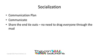 Socialization
• Communication Plan
• Communicate
• Share the end tie outs – no need to drag everyone through the
mud
Copyright 2016 Thavron Solutions, LLC
 