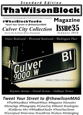 ThaWilsonBlock
Magazine
Issue35Culver City CollectionVolume One By Mistah Wilson Photography
#WhatBl oc kYouO n
Tweet Your Street to @thawilsonMAG
Conceptual Street Sign Photography ♣ For Tha Revival & Preservation of Local Culture
S t a n d a r d E d i t i o n
#ThaWilsonBlock #MistahWilson #Magazine #StreetArt
#StreetSign #Photography #CulverCity #WestLA #LosAngeles
#California #Art #WhatBlockYouOn #TweetYourStreet
#Conceptual #Interviews #LocalArtist #Culture #thabingbing
Tweet Your Street to @thawilsonMAG
 