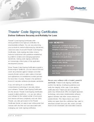 Thawte®
Code Signing Certificates offer
strong protection and rigorous verification for
downloadable software. You can securely bring
your products to market while enjoying unmatched
value and ease of use with Thawte Code Signing
Certificates. Code signing also helps ensure
technical compliance with guidelines established
by platform vendors and emerging application
storefronts, making code signing certificates
an increasingly critical piece of the application
development process.
Since Thawte Code Signing Certificates support a
broad range of platforms, you can ensure that end
users are protected against malware and other
security threats across a wide variety of devices
and applications. An established, trusted provider
for more than 13 years, Thawte is the preferred
brand of innovative software developers worldwide.
If you are looking for a cost-effective,
comprehensive technology to securely deliver
your software, Thawte Code Signing Certificates
are the answer. Thawte Code Signing Certificates
support multiple platforms — so you can deliver
your software to the widest number of end users
and devices with less complexity and cost. With
Thawte, you also get access to the Thawte
Certificate Center, an easy-to-use online portal that
reduces both the time and cost associated with
managing your code signing certificates.
Secure your software with a trusted, powerful
certificate. Thawte Code Signing Certificates
confirm the identity of software publishers and
verify the integrity of the code. Code signing
certificates from Thawte are built upon both a
public key infrastructure (PKI) and digital signature
technology, and protect downloadable software
against malware and other vicious attacks by
cybercriminals. This helps ensure your users’
safety and gives them the confidence they need to
download content from your site, which can help
lead to more downloads and associated revenue.
Thawte®
Code Signing Certificates
Deliver Software Securely and Reliably for Less
D A T A S H E E T
KEY BENEFITS
•	 Inspire user confidence by showing
customers your verified identity and the
integrity of your code
•	 Save time and money with the convenient,
cost-effective way to safeguard software
downloads and applications
•	 Protect users from malware threats and
other security attacks
•	 Increase downloads and boost 	
your revenues
•	 Build trust in your company and protect	
your brand
 