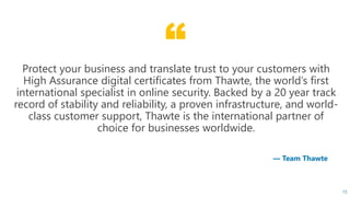 “
15
— Team Thawte
Protect your business and translate trust to your customers with
High Assurance digital certificates from Thawte, the world’s first
international specialist in online security. Backed by a 20 year track
record of stability and reliability, a proven infrastructure, and world-
class customer support, Thawte is the international partner of
choice for businesses worldwide.
 