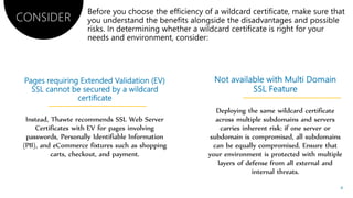 Instead, Thawte recommends SSL Web Server
Certificates with EV for pages involving
passwords, Personally Identifiable Information
(PII), and eCommerce fixtures such as shopping
carts, checkout, and payment.
Deploying the same wildcard certificate
across multiple subdomains and servers
carries inherent risk: if one server or
subdomain is compromised, all subdomains
can be equally compromised. Ensure that
your environment is protected with multiple
layers of defense from all external and
internal threats.
CONSIDER
4
 