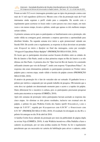 Intercom – Sociedade Brasileira de Estudos Interdisciplinares da Comunicação
       XVI Congresso de Ciências da Comunicação na Região Sudeste – São Paulo - SP – 12 a 14 de maio de 2011

Foram ao todo 512 tweets (mensagens postadas) que no ápice da promoção contou com
mais de 11 mil seguidores (followers). Mesmo com o fim da promoção mais de 9 mil
internautas ainda seguiam o perfil criado para a campanha. De acordo com o
regulamento quem acertasse os locais onde o carro passava nas cinco etapas, em mais
vezes e em menos tempo, levaria o prêmio, sendo que apenas os três melhores tempos
seriam válidos.
A primeira semana serviu para os participantes se familiarizarem com a promoção, não
sendo válida na contagem geral, entretanto a empresa aproveitou a oportunidade para
distribuir brindes. Na segunda semana teve início a ação promocional valendo um
Suzuki SX4. De acordo com o regulamento, as respostas às dicas deveriam ser postadas
com @sigasx4 no início e #palpite no final das mensagens, como por exemplo:
“@sigasx4 Copacabana Palace #palpite” (PROMOÇÃO SIGA O SX4, 2010).
Os locais que os participantes deveriam acertar ficaram divididos entre as cidades do
Rio de Janeiro e São Paulo, sendo as duas primeiras etapas no Rio de Janeiro e as três
últimas em São Paulo. A primeira dica foi “Que local do Rio de Janeiro foi construído
utilizando cimento que veio da Europa?”, tendo com resposta “Copacabana Palace”. As
respostas não eram eliminatórias podendo os participantes postarem no Twitter vários
palpites para a mesma etapa, sendo válido o horário do palpite correto (PROMOÇÃO
SIGA O SX4, 2010).
O atrativo da promoção foi o fato do vencedor não ser sorteado. O ganhador levou o
prêmio por méritos e amparado por um grande trabalho de pesquisa. Obviamente que a
sorte deve ter ajudado em determinado momento para o acerto e a rapidez do palpite.
Outro diferencial foi o incentivo à cultura, pois os participantes precisaram pesquisar
muito para encontrar as respostas (CORRÊA, 2010).
Após três semanas de promoção vários participantes haviam acertado as respostas das
cinco etapas. Ao eliminar os dois piores resultados, inclusive um eventual erro de
palpite, o prêmio foi para Walkíria Corrêa dos Santos (perfil @inoxidavel_) com o
tempo de 5:10’35’’, seguida por @zecapatersen com 6:36’30’’ e @marciosato com
6:51’38’’ (PROMOÇÃO SIGA O SX4, 2010). O resultado foi divulgado no dia 06 e o
prêmio foi entregue no dia 30 de abril de 2010.
A família Corrêa ficou sabendo da promoção por meio da publicidade de página dupla
na revista Veja (CORRÊA, 2010). A mãe Walkíria incentivou a filha Nathália a fazer o
cadastro na promoção, por ser uma assídua usuária do Twitter Ao ler o regulamento
perceberam que era necessário ter carteira de habilitação para ativar o cadastro, então


                                                                                                          10
 
