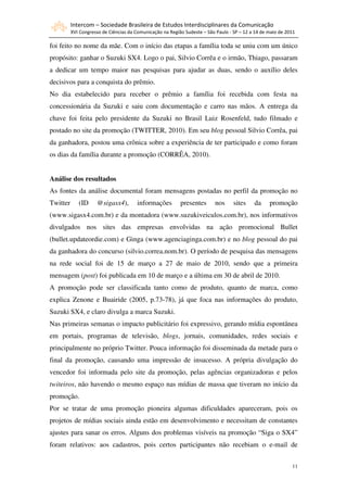 Intercom – Sociedade Brasileira de Estudos Interdisciplinares da Comunicação
          XVI Congresso de Ciências da Comunicação na Região Sudeste – São Paulo - SP – 12 a 14 de maio de 2011

foi feito no nome da mãe. Com o início das etapas a família toda se uniu com um único
propósito: ganhar o Suzuki SX4. Logo o pai, Silvio Corrêa e o irmão, Thiago, passaram
a dedicar um tempo maior nas pesquisas para ajudar as duas, sendo o auxílio deles
decisivos para a conquista do prêmio.
No dia estabelecido para receber o prêmio a família foi recebida com festa na
concessionária da Suzuki e saiu com documentação e carro nas mãos. A entrega da
chave foi feita pelo presidente da Suzuki no Brasil Luiz Rosenfeld, tudo filmado e
postado no site da promoção (TWITTER, 2010). Em seu blog pessoal Silvio Corrêa, pai
da ganhadora, postou uma crônica sobre a experiência de ter participado e como foram
os dias da família durante a promoção (CORRÊA, 2010).


Análise dos resultados
As fontes da análise documental foram mensagens postadas no perfil da promoção no
Twitter      (ID     @sigasx4),         informações        presentes       nos     sites    da     promoção
(www.sigasx4.com.br) e da montadora (www.suzukiveiculos.com.br), nos informativos
divulgados nos sites das empresas envolvidas na ação promocional Bullet
(bullet.updateordie.com) e Ginga (www.agenciaginga.com.br) e no blog pessoal do pai
da ganhadora do concurso (silvio.correa.nom.br). O período de pesquisa das mensagens
na rede social foi de 15 de março a 27 de maio de 2010, sendo que a primeira
mensagem (post) foi publicada em 10 de março e a última em 30 de abril de 2010.
A promoção pode ser classificada tanto como de produto, quanto de marca, como
explica Zenone e Buairide (2005, p.73-78), já que foca nas informações do produto,
Suzuki SX4, e claro divulga a marca Suzuki.
Nas primeiras semanas o impacto publicitário foi expressivo, gerando mídia espontânea
em portais, programas de televisão, blogs, jornais, comunidades, redes sociais e
principalmente no próprio Twitter. Pouca informação foi disseminada da metade para o
final da promoção, causando uma impressão de insucesso. A própria divulgação do
vencedor foi informada pelo site da promoção, pelas agências organizadoras e pelos
twiteiros, não havendo o mesmo espaço nas mídias de massa que tiveram no início da
promoção.
Por se tratar de uma promoção pioneira algumas dificuldades apareceram, pois os
projetos de mídias sociais ainda estão em desenvolvimento e necessitam de constantes
ajustes para sanar os erros. Alguns dos problemas visíveis na promoção “Siga o SX4”
foram relativos: aos cadastros, pois certos participantes não recebiam o e-mail de


                                                                                                             11
 