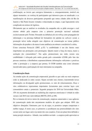 Intercom – Sociedade Brasileira de Estudos Interdisciplinares da Comunicação
       XVI Congresso de Ciências da Comunicação na Região Sudeste – São Paulo - SP – 12 a 14 de maio de 2011

confirmação; ao hotsite que carregava lentamente e, consequentemente, instável em
alguns momentos; ao ranking de participantes que demorava para ser atualizado; e as
manifestações de diversos participantes propondo que outras cidades além de Rio de
Janeiro e São Paulo fossem visitadas e relacionadas às etapas, o que logicamente seria
complicado em termos de logística.
Obviamente que ao analisar os resultados da campanha não se pôde enxergar o real
retorno obtido pela empresa com a primeira promoção nacional realizada
exclusivamente pelo Twitter. Pensando na influência do microblog como propagador de
informação e na presença habitual de formadores de opinião no software social, a
promoção talvez tenha atingido seus objetivos de comunicação ao tornar público
informações do produto e da marca à uma audiência em número considerável e seleta.
Como conceitua Ferracciú (2007, p.35) “a credibilidade é um dos fatores mais
importantes nas promoções com premiações. Quanto maior a força da marca, maior a
aceitação dos consumidores”. Em ações promocionais nas redes sociais esta
credibilidade é reforçada pela mídia gerada pelo consumidor (CGM) pelo fato das
pessoas reunirem e distribuírem exponencialmente informações suficientes e positivas
sobre a promoção e a empresa que premia. O CGM também atua como elemento
incentivador para a participação de mais internautas na campanha.


Considerações finais
Ao estudar ações de comunicação empresarial, percebe-se que cada vez mais empresas
estão se dedicando às redes sociais. Sejam ouvindo seus clientes, transmitindo novas
informações ou divulgando ações promocionais, os sites de relacionamento, blogs e
sites colaborativos representam importantes ferramentas para estreitar laços com
consumidores atuais e potenciais. Segundo pesquisa de 2010 da Universidade Duke,
10% do orçamento destinado ao marketing das empresas americanas é voltado às redes
sociais e até 2015 este valor dobrará (BETTI, 2010, p.108).
Por se tratarem de novos meios de comunicação, empresas anunciantes e suas agências
de comunicação ainda não encontraram modelos de ações que atinjam 100% dos
objetivos almejados. Entretanto, por via de regra, os pioneiros sempre conquistam o
melhor espaço. E neste caso, os primeiros a acreditarem nas potencialidades dos sites
sociais terão seu lugar cativo na mente dos seus usuários. Com um plano bem definido e
numa posição interativa – falando, mas também ouvindo – a empresa pode aproveitar as



                                                                                                          12
 