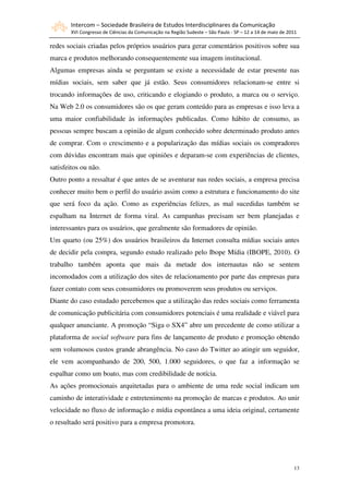 Intercom – Sociedade Brasileira de Estudos Interdisciplinares da Comunicação
       XVI Congresso de Ciências da Comunicação na Região Sudeste – São Paulo - SP – 12 a 14 de maio de 2011

redes sociais criadas pelos próprios usuários para gerar comentários positivos sobre sua
marca e produtos melhorando consequentemente sua imagem institucional.
Algumas empresas ainda se perguntam se existe a necessidade de estar presente nas
mídias sociais, sem saber que já estão. Seus consumidores relacionam-se entre si
trocando informações de uso, criticando e elogiando o produto, a marca ou o serviço.
Na Web 2.0 os consumidores são os que geram conteúdo para as empresas e isso leva a
uma maior confiabilidade às informações publicadas. Como hábito de consumo, as
pessoas sempre buscam a opinião de algum conhecido sobre determinado produto antes
de comprar. Com o crescimento e a popularização das mídias sociais os compradores
com dúvidas encontram mais que opiniões e deparam-se com experiências de clientes,
satisfeitos ou não.
Outro ponto a ressaltar é que antes de se aventurar nas redes sociais, a empresa precisa
conhecer muito bem o perfil do usuário assim como a estrutura e funcionamento do site
que será foco da ação. Como as experiências felizes, as mal sucedidas também se
espalham na Internet de forma viral. As campanhas precisam ser bem planejadas e
interessantes para os usuários, que geralmente são formadores de opinião.
Um quarto (ou 25%) dos usuários brasileiros da Internet consulta mídias sociais antes
de decidir pela compra, segundo estudo realizado pelo Ibope Mídia (IBOPE, 2010). O
trabalho também aponta que mais da metade dos internautas não se sentem
incomodados com a utilização dos sites de relacionamento por parte das empresas para
fazer contato com seus consumidores ou promoverem seus produtos ou serviços.
Diante do caso estudado percebemos que a utilização das redes sociais como ferramenta
de comunicação publicitária com consumidores potenciais é uma realidade e viável para
qualquer anunciante. A promoção “Siga o SX4” abre um precedente de como utilizar a
plataforma de social software para fins de lançamento de produto e promoção obtendo
sem volumosos custos grande abrangência. No caso do Twitter ao atingir um seguidor,
ele vem acompanhando de 200, 500, 1.000 seguidores, o que faz a informação se
espalhar como um boato, mas com credibilidade de notícia.
As ações promocionais arquitetadas para o ambiente de uma rede social indicam um
caminho de interatividade e entretenimento na promoção de marcas e produtos. Ao unir
velocidade no fluxo de informação e mídia espontânea a uma ideia original, certamente
o resultado será positivo para a empresa promotora.




                                                                                                          13
 